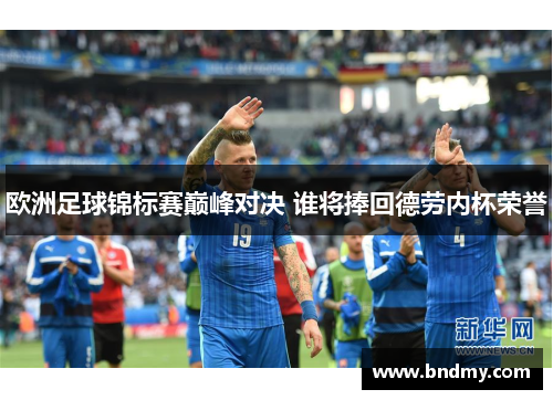 欧洲足球锦标赛巅峰对决 谁将捧回德劳内杯荣誉 欧洲足球锦标赛巅峰对决 谁将捧回德劳内杯荣誉