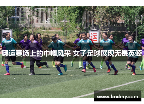 奥运赛场上的巾帼风采 女子足球展现无畏英姿