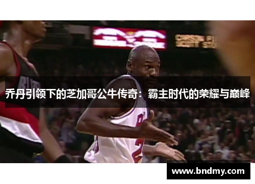 乔丹引领下的芝加哥公牛传奇：霸主时代的荣耀与巅峰