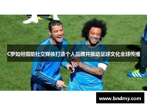 C罗如何借助社交媒体打造个人品牌并推动足球文化全球传播 C罗如何借助社交媒体打造个人品牌并推动足球文化全球传播