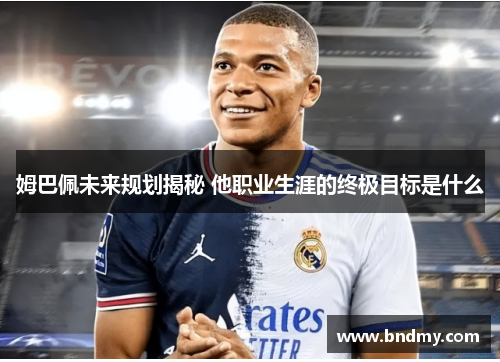 姆巴佩未来规划揭秘 他职业生涯的终极目标是什么