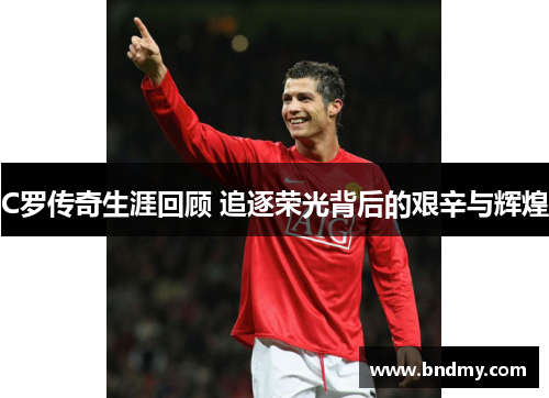 C罗传奇生涯回顾 追逐荣光背后的艰辛与辉煌 C罗传奇生涯回顾 追逐荣光背后的艰辛与辉煌